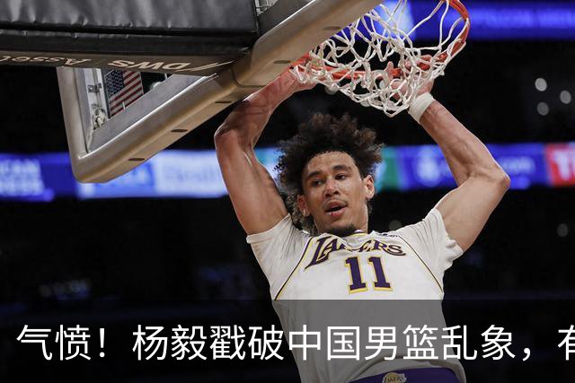 气愤！杨毅戳破中国男篮乱象，有球员装病拒绝国家队，是谁很明朗