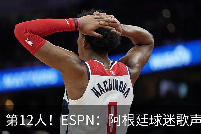 第12人！ESPN：阿根廷球迷歌声从未中断 唱着"想看到第4颗星闪耀"