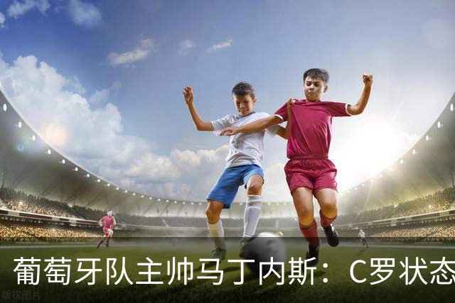 葡萄牙队主帅马丁内斯：C罗状态正佳 全队目标是获胜