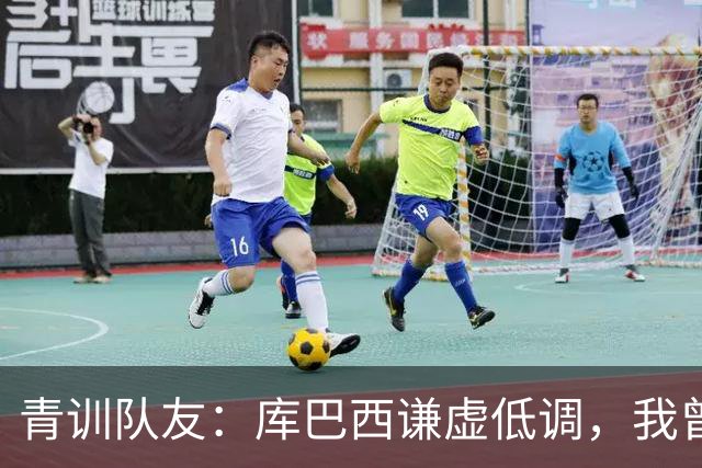 青训队友：库巴西谦虚低调，我曾因丢球哭泣他直接一条龙帮我报仇